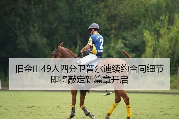 旧金山49人四分卫普尔迪续约合同细节即将敲定新篇章开启