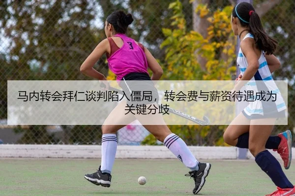 马内转会拜仁谈判陷入僵局，转会费与薪资待遇成为关键分歧